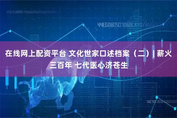 在线网上配资平台 文化世家口述档案（二）| 薪火三百年 七代医心济苍生