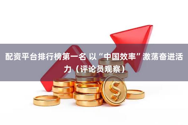 配资平台排行榜第一名 以“中国效率”激荡奋进活力（评论员观察）